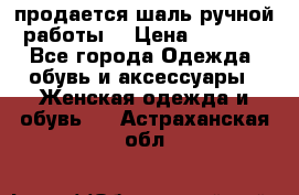 продается шаль ручной работы  › Цена ­ 1 300 - Все города Одежда, обувь и аксессуары » Женская одежда и обувь   . Астраханская обл.